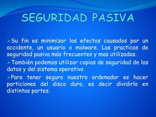 Su fin es minimizar los efectos causados por un
accidente, un usuario o malware. Las practicas de
seguridad pasiva más frecuentes y mas utilizadas.
También podemos utilizar copias de seguridad de los
datos y del sistema operativo
Para tener seguro nuestro ordenador es hacer
particiones del disco duro, es decir dividirlo en
distintas partes.
 