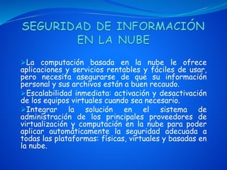 La computación basada en la nube le ofrece
aplicaciones y servicios rentables y fáciles de usar,
pero necesita asegurarse de que su información
personal y sus archivos están a buen recaudo.
Escalabilidad inmediata: activación y desactivación
de los equipos virtuales cuando sea necesario.
Integrar la solución en el sistema de
administración de los principales proveedores de
virtualización y computación en la nube para poder
aplicar automáticamente la seguridad adecuada a
todas las plataformas: físicas, virtuales y basadas en
la nube.
 
