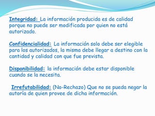 Integridad: La información producida es de calidad
porque no puede ser modificada por quien no está
autorizado.
Confidencialidad: La información solo debe ser elegible
para los autorizados, la misma debe llegar a destino con la
cantidad y calidad con que fue prevista.
Disponibilidad: la información debe estar disponible
cuando se la necesita.
Irrefutabilidad: (No-Rechazo) Que no se pueda negar la
autoría de quien provee de dicha información.
 