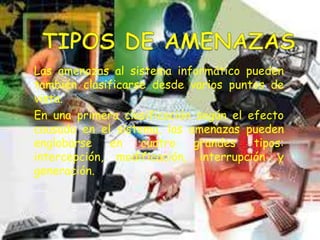 Las amenazas al sistema informático pueden
también clasificarse desde varios puntos de
vista.
En una primera clasificación según el efecto
causado en el sistema, las amenazas pueden
englobarse en cuatro grandes tipos:
intercepción, modificación, interrupción y
generación.
 
