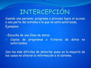Cuando una persona, programa o proceso logra el acceso
a una parte del sistema a la que no está autorizada.
Ejemplos:
Escucha de una línea de datos.
 Copias de programas o ficheros de datos no
autorizados.
Son los más difíciles de detectar pues en la mayoría de
los casos no alteran la información o el sistema.
 