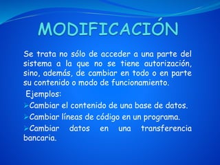 Se trata no sólo de acceder a una parte del
sistema a la que no se tiene autorización,
sino, además, de cambiar en todo o en parte
su contenido o modo de funcionamiento.
Ejemplos:
Cambiar el contenido de una base de datos.
Cambiar líneas de código en un programa.
Cambiar datos en una transferencia
bancaria.
 