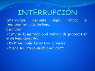 Interrumpir mediante algún método el
funcionamiento del sistema.
Ejemplos:
Saturar la memoria o el máximo de procesos en
el sistema operativo.
Destruir algún dispositivo hardware.
Puede ser intencionada o accidental.
 