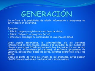 Se refiere a la posibilidad de añadir información o programas no
autorizados en el sistema.
Ejemplos:
Añadir campos y registros en una base de datos.
Añadir código en un programa (virus).
Introducir mensajes no autorizados en una línea de datos.
Como puede observarse, la vulnerabilidad de los sistemas
informáticos es muy grande, debido a la variedad de los medios de
ataque o amenazas. Fundamentalmente hay tres aspectos que se ven
amenazados: el hardware (el sistema), el software (programas de
usuarios, aplicaciones, bases de datos, sistemas operativos, etc.), los
datos.
Desde el punto de vista del origen de las amenazas, estas pueden
clasificarse en: naturales, involuntarias e intencionadas
 