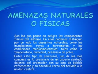 Son las que ponen en peligro los componentes
físicos del sistema. En ellas podemos distinguir
por un lado los desastres naturales, como las
inundaciones, rayos o terremotos, y las
condiciones medioambientales, tales como la
temperatura, humedad, presencia de polvo.
Entre este tipo de amenazas, una de las más
comunes es la presencia de un usuario sentado
delante del ordenador con su lata de bebida
refrescante y su bocadillo cerca del teclado o la
unidad central .
 