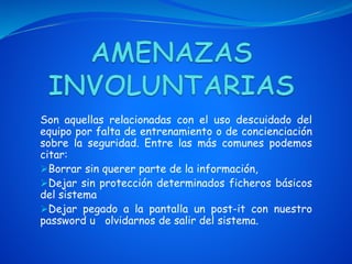 Son aquellas relacionadas con el uso descuidado del
equipo por falta de entrenamiento o de concienciación
sobre la seguridad. Entre las más comunes podemos
citar:
Borrar sin querer parte de la información,
Dejar sin protección determinados ficheros básicos
del sistema
Dejar pegado a la pantalla un post-it con nuestro
password u olvidarnos de salir del sistema.
 