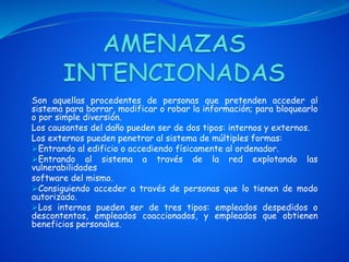 Son aquellas procedentes de personas que pretenden acceder al
sistema para borrar, modificar o robar la información; para bloquearlo
o por simple diversión.
Los causantes del daño pueden ser de dos tipos: internos y externos.
Los externos pueden penetrar al sistema de múltiples formas:
Entrando al edificio o accediendo físicamente al ordenador.
Entrando al sistema a través de la red explotando las
vulnerabilidades
software del mismo.
Consiguiendo acceder a través de personas que lo tienen de modo
autorizado.
Los internos pueden ser de tres tipos: empleados despedidos o
descontentos, empleados coaccionados, y empleados que obtienen
beneficios personales.
 