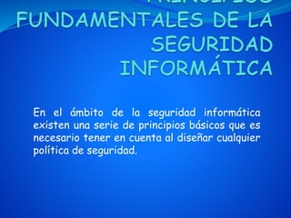 En el ámbito de la seguridad informática
existen una serie de principios básicos que es
necesario tener en cuenta al diseñar cualquier
política de seguridad.
 