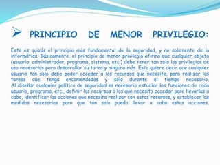  PRINCIPIO DE MENOR PRIVILEGIO:
Este es quizás el principio más fundamental de la seguridad, y no solamente de la
informática. Básicamente, el principio de menor privilegio afirma que cualquier objeto
(usuario, administrador, programa, sistema, etc.) debe tener tan solo los privilegios de
uso necesarios para desarrollar su tarea y ninguno más. Esto quiere decir que cualquier
usuario tan solo debe poder acceder a los recursos que necesite, para realizar las
tareas que tenga encomendadas y sólo durante el tiempo necesario.
Al diseñar cualquier política de seguridad es necesario estudiar las funciones de cada
usuario, programa, etc., definir los recursos a los que necesita acceder para llevarlas a
cabo, identificar las acciones que necesita realizar con estos recursos, y establecer las
medidas necesarias para que tan solo pueda llevar a cabo estas acciones.
 