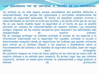 LA SEGURIDAD NO SE OBTIENE A TRAVÉS DE LA OSCURIDAD:
Un sistema no es más seguro porque escondamos sus posibles defectos o
vulnerabilidades, sino porque los conozcamos y corrijamos estableciendo las
medidas de seguridad adecuadas. El hecho de mantener posibles errores o
vulnerabilidades en secreto no evita que existan, y de hecho evita que se corrija.
No es una buena medida basar la seguridad en el hecho de que un posible
atacante no conozca las vulnerabilidades de nuestro sistema. Los atacantes
siempre disponen de los medios necesarios para descubrir las debilidades más
insospechadas de nuestro sistema.
No se consigue proteger un sistema evitando el acceso de los usuarios a la
información relacionada con la seguridad. Por ejemplo, evitando el acceso a
determinados manuales donde se especifican las ordenes que pueden utilizarse
para entrar en el sistema. Educar a los usuarios o diseñadores sobre el
funcionamiento del sistema y las medidas de seguridad incluidas, suele ser mejor
método para protegerlo.
No obstante tampoco se trata de hacer público en las noticias un nuevo fallo de
nuestro sistema o un método para romperlo. En primer lugar hay que intentar
resolverlo, obtener un medio para eliminar la vulnerabilidad y luego publicar el
método de protección.
 