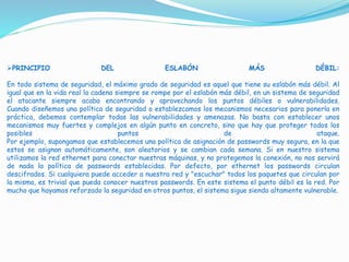 PRINCIPIO DEL ESLABÓN MÁS DÉBIL:
En todo sistema de seguridad, el máximo grado de seguridad es aquel que tiene su eslabón más débil. Al
igual que en la vida real la cadena siempre se rompe por el eslabón más débil, en un sistema de seguridad
el atacante siempre acaba encontrando y aprovechando los puntos débiles o vulnerabilidades.
Cuando diseñemos una política de seguridad o establezcamos los mecanismos necesarios para ponerla en
práctica, debemos contemplar todas las vulnerabilidades y amenazas. No basta con establecer unos
mecanismos muy fuertes y complejos en algún punto en concreto, sino que hay que proteger todos los
posibles puntos de ataque.
Por ejemplo, supongamos que establecemos una política de asignación de passwords muy segura, en la que
estos se asignan automáticamente, son aleatorios y se cambian cada semana. Si en nuestro sistema
utilizamos la red ethernet para conectar nuestras máquinas, y no protegemos la conexión, no nos servirá
de nada la política de passwords establecidas. Por defecto, por ethernet los passwords circulan
descifrados. Si cualquiera puede acceder a nuestra red y "escuchar" todos los paquetes que circulan por
la misma, es trivial que pueda conocer nuestros passwords. En este sistema el punto débil es la red. Por
mucho que hayamos reforzado la seguridad en otros puntos, el sistema sigue siendo altamente vulnerable.
 