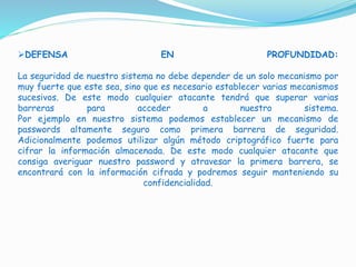 DEFENSA EN PROFUNDIDAD:
La seguridad de nuestro sistema no debe depender de un solo mecanismo por
muy fuerte que este sea, sino que es necesario establecer varias mecanismos
sucesivos. De este modo cualquier atacante tendrá que superar varias
barreras para acceder a nuestro sistema.
Por ejemplo en nuestro sistema podemos establecer un mecanismo de
passwords altamente seguro como primera barrera de seguridad.
Adicionalmente podemos utilizar algún método criptográfico fuerte para
cifrar la información almacenada. De este modo cualquier atacante que
consiga averiguar nuestro password y atravesar la primera barrera, se
encontrará con la información cifrada y podremos seguir manteniendo su
confidencialidad.
 