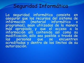 La seguridad informática consiste en
asegurar que los recursos del sistema de
información (material informático o
programas), sean utilizados de la manera
más apropiada y que el acceso a la
información allí contenida así como su
modificación, sólo sea posible a través de
las personas que se encuentren
acreditadas y dentro de los límites de su
autorización.
Seguridad Informática
 