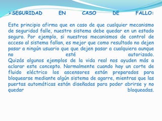 SEGURIDAD EN CASO DE FALLO:
Este principio afirma que en caso de que cualquier mecanismo
de seguridad falle, nuestro sistema debe quedar en un estado
seguro. Por ejemplo, si nuestros mecanismos de control de
acceso al sistema fallan, es mejor que como resultado no dejen
pasar a ningún usuario que que dejen pasar a cualquiera aunque
no esté autorizado.
Quizás algunos ejemplos de la vida real nos ayuden más a
aclarar este concepto. Normalmente cuando hay un corte de
fluido eléctrico los ascensores están preparados para
bloquearse mediante algún sistema de agarre, mientras que las
puertas automáticas están diseñadas para poder abrirse y no
quedar bloqueadas.
 