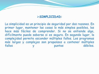SIMPLICIDAD:
La simplicidad es un principio de seguridad por dos razones. En
primer lugar, mantener las cosas lo más simples posibles, las
hace más fáciles de comprender. Si no se entiende algo,
difícilmente puede saberse si es seguro. En segundo lugar, la
complejidad permite esconder múltiples fallos. Los programas
más largos y complejos son propensos a contener múltiples
fallos y puntos débiles.
 