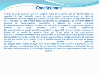 Conclusiones
Si bien día a día aparecen nuevos y complejos tipos de incidentes, aún se registran fallas de
seguridad de fácil resolución técnica, las cuales ocurren en muchos casos por falta de
conocimientos sobre los riesgos que acarrean. Por otro lado, los incidentes de seguridad impactan
en forma cada vez más directa sobre las personas. En consecuencia, se requieren efectivas
acciones de concientización, capacitación y difusión de mejores prácticas.
Es necesario mantener un estado de alerta y actualización permanente: la seguridad es un proceso
continuo que exige aprender sobre las propias experiencias.
Las organizaciones no pueden permitirse considerar la seguridad como un proceso o un producto
aislado de los demás. La seguridad tiene que formar parte de las organizaciones.
Debido a la constantes amenazas en que se encuentran los sistemas, es necesario que los usuarios y
las empresas enfoquen su atención en el grado de vulnerabilidad y en las herramientas de seguridad
con las que cuentan para hacerle frente a posibles ataques informáticos que luego se pueden
traducir en grandes pérdidas.
Los ataques están teniendo el mayor éxito en el eslabón mas débil y difícil de proteger, en este
caso es la gente, se trata de uno de los factores que han incentivado el número de ataques internos.
No importando los procesos y la tecnología, finalmente el evitar los ataques queda en manos de los
usuarios.
 