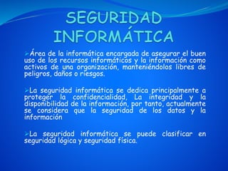 Área de la informática encargada de asegurar el buen
uso de los recursos informáticos y la información como
activos de una organización, manteniéndolos libres de
peligros, daños o riesgos.
La seguridad informática se dedica principalmente a
proteger la confidencialidad, La integridad y la
disponibilidad de la información, por tanto, actualmente
se considera que la seguridad de los datos y la
información
La seguridad informática se puede clasificar en
seguridad lógica y seguridad física.
 