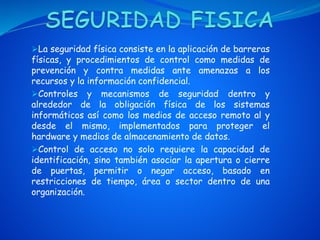 La seguridad física consiste en la aplicación de barreras
físicas, y procedimientos de control como medidas de
prevención y contra medidas ante amenazas a los
recursos y la información confidencial.
Controles y mecanismos de seguridad dentro y
alrededor de la obligación física de los sistemas
informáticos así como los medios de acceso remoto al y
desde el mismo, implementados para proteger el
hardware y medios de almacenamiento de datos.
Control de acceso no solo requiere la capacidad de
identificación, sino también asociar la apertura o cierre
de puertas, permitir o negar acceso, basado en
restricciones de tiempo, área o sector dentro de una
organización.
 