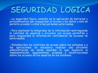 La seguridad lógica consiste en la aplicación de barreras y
procedimientos que resguarden el acceso a los datos y solo se
permita acceder a ellos a las personas autorizadas.
Para mantener la integridad de la información restringiendo
la cantidad de usuarios y procesos con acceso permitido y
para resguardad la información confidencial de accesos no
autorizados.
Establecidos los controles de acceso sobre los sistemas y a
las aplicaciones es necesario realizar una eficiente
administración de estas medidas lo que involucra la
implementación, seguimientos, pruebas y modificaciones
sobre los accesos de los usuarios en los sistemas.
 