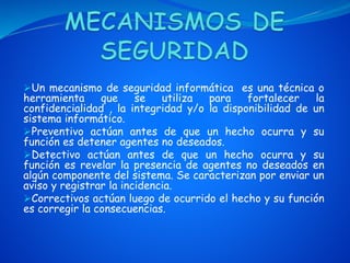 Un mecanismo de seguridad informática es una técnica o
herramienta que se utiliza para fortalecer la
confidencialidad , la integridad y/o la disponibilidad de un
sistema informático.
Preventivo actúan antes de que un hecho ocurra y su
función es detener agentes no deseados.
Detectivo actúan antes de que un hecho ocurra y su
función es revelar la presencia de agentes no deseados en
algún componente del sistema. Se caracterizan por enviar un
aviso y registrar la incidencia.
Correctivos actúan luego de ocurrido el hecho y su función
es corregir la consecuencias.
 
