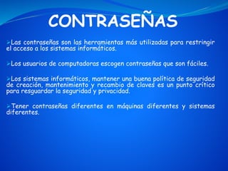 CONTRASEÑAS
Las contraseñas son las herramientas más utilizadas para restringir
el acceso a los sistemas informáticos.
Los usuarios de computadoras escogen contraseñas que son fáciles.
Los sistemas informáticos, mantener una buena política de seguridad
de creación, mantenimiento y recambio de claves es un punto crítico
para resguardar la seguridad y privacidad.
Tener contraseñas diferentes en máquinas diferentes y sistemas
diferentes.
 