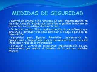 Control de acceso a los recursos de red: implementación en
las estaciones de trabajo que permiten la gestión de acceso en
diferentes niveles disponibles de la red.
Protección contra Virus: implementación de un software que
prevenga y detenga virus para disminuir el riesgo o perdida de
información.
Seguridad para Equipos Portátiles: implantación de
aplicaciones y dispositivos para la prevención contra accesos
indebidos y robo de la información.
Detección y Control de Invasiones: implementación de una
herramienta que analice el transito de la red por posibles
ataques.
 
