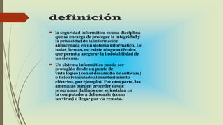 definición
 la seguridad informática es una disciplina
que se encarga de proteger la integridad y
la privacidad de la información
almacenada en un sistema informático. De
todas formas, no existe ninguna técnica
que permita asegurar la inviolabilidad de
un sistema.
 Un sistema informático puede ser
protegido desde un punto de
vista lógico (con el desarrollo de software)
o físico (vinculado al mantenimiento
eléctrico, por ejemplo). Por otra parte, las
amenazas pueden proceder desde
programas dañinos que se instalan en
la computadora del usuario (como
un virus) o llegar por vía remota.
 