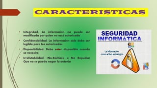CARACTERISTICAS
• Integridad: La información no puede ser
modificada por quien no está autorizado
• Confidencialidad: La información solo debe ser
legible para los autorizados
• Disponibilidad: Debe estar disponible cuando
se necesita
• Irrefutabilidad: (No-Rechazo o No Repudio)
Que no se pueda negar la autoría
 