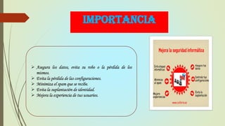 IMPORTANCIA
 Asegura los datos, evita su robo o la pérdida de los
mismos.
 Evita la pérdida de las configuraciones.
 Minimiza el spam que se recibe.
 Evita la suplantación de identidad.
 Mejora la experiencia de tus usuarios.
 
