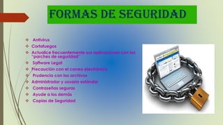 FORMAS DE SEGURIDAD
 Antivirus
 Cortafuegos
 Actualice frecuentemente sus aplicaciones con los
“parches de seguridad”
 Software Legal
 Precaución con el correo electrónico
 Prudencia con los archivos
 Administrador y usuario estándar
 Contraseñas seguras
 Ayude a los demás
 Copias de Seguridad
 