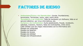 FACTORES DE RIESGO
 Ambientales/Físicos o de Operatividad: Lluvias, Inundaciones,
terremotos, Tormentas, rayos, calor, entre otros.
Tecnológicos o de Integridad: Falla de hardware y/o Software, falla en el
servicio eléctrico por virus informáticos, etc.
Humanos o de Confiabilidad: Hurto adulteración, fraude, revelación,
sabotaje, Crackers, Hackers, Robo de Contraseñas, entre otros.
Cabe señaler que los riegos relacionados con la informatica son:
Riesgos de Integridad
Riesgos de Relación
Riesgos de Acceso
Riesgos de Utilidad
Riesgos de Infraestructura
 