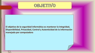 El objetivo de la seguridad informática es mantener la Integridad,
Disponibilidad, Privacidad, Control y Autenticidad de la información
manejada por computadora.
objetivo
 