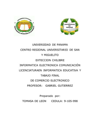 UNIVERSIDAD DE PANAMA
CENTRO REGIONAL UNIVERSITARIO DE SAN
Y MIGUELITO
EXTECCION CHILIBRE
INFORMATICA ELECTRONICA COMUNICACIÓN
LICENCIATURAEN INFORMATICA EDUCATIVA Y
TABAJO FINAL
DE COMERCIO ELECTRONICO
PROFESOR: GABRIEL GUTIERREZ
Preparado por:
TOMASA DE LEON CEDULA: 9-105-998
 