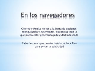 Chorme y Mozila te vas a la barra de opciones,
configuración y extensiones alli borras todo lo
que pueda estar generando publicidad indeseada
Cabe destacar que puedes instalar Adlock Plus
para evitar la publicidad
 