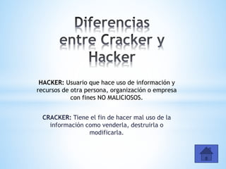 HACKER: Usuario que hace uso de información y
recursos de otra persona, organización o empresa
con fines NO MALICIOSOS.
CRACKER: Tiene el fin de hacer mal uso de la
información como venderla, destruirla o
modificarla.
 