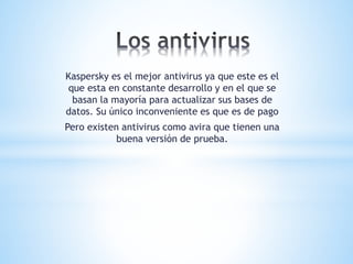 Kaspersky es el mejor antivirus ya que este es el
que esta en constante desarrollo y en el que se
basan la mayoría para actualizar sus bases de
datos. Su único inconveniente es que es de pago
Pero existen antivirus como avira que tienen una
buena versión de prueba.
 