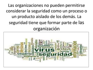Las organizaciones no pueden permitirse
considerar la seguridad como un proceso o
un producto aislado de los demás. La
seguridad tiene que formar parte de las
organización