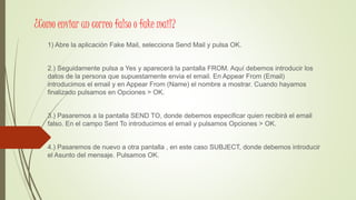 ¿Como enviar un correo falso o fake mail?
1) Abre la aplicación Fake Mail, selecciona Send Mail y pulsa OK.
2.) Seguidamente pulsa a Yes y aparecerá la pantalla FROM. Aquí debemos introducir los
datos de la persona que supuestamente envia el email. En Appear From (Email)
introducimos el email y en Appear From (Name) el nombre a mostrar. Cuando hayamos
finalizado pulsamos en Opciones > OK.
3.) Pasaremos a la pantalla SEND TO, donde debemos especificar quien recibirá el email
falso. En el campo Sent To introducimos el email y pulsamos Opciones > OK.
4.) Pasaremos de nuevo a otra pantalla , en este caso SUBJECT, donde debemos introducir
el Asunto del mensaje. Pulsamos OK.
 