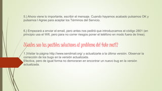 5.) Ahora viene lo importante, escribir el mensaje. Cuando hayamos acabado pulsamos OK y
pulsamos I Agree para aceptar los Términos del Servicio.
6.) Empezará a enviar el email, pero antes nos pedirá que introduzcamos el código 2801 (en
principio usa el Wifi, pero para no correr riesgos poner el teléfono en modo fuera de línea).
¿Cuales son las posibles soluciones al problema del fake mail?
1.)Visitar la página http://www.sendmail.org/ y actualizarte a la última versión. Observar la
corrección de los bugs en la versión actualizada.
Efectiva, pero de igual forma no demoraran en encontrar un nuevo bug en la versión
actualizada.
 