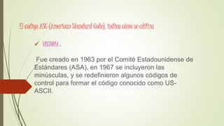 El código ASC (American Standard Code), indica cómo se utiliza
 HISTORIA :
Fue creado en 1963 por el Comité Estadounidense de
Estándares (ASA), en 1967 se incluyeron las
minúsculas, y se redefinieron algunos códigos de
control para formar el código conocido como US-
ASCII.
.
 