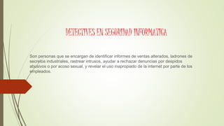 DETECTIVES EN SEGURIDAD INFORMATICA
Son personas que se encargan de identificar informes de ventas alterados, ladrones de
secretos industriales, rastrear intrusos, ayudar a rechazar denuncias por despidos
abusivos o por acoso sexual, y revelar el uso inapropiado de la internet por parte de los
empleados.
 