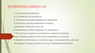 DIEZ MANDAMIENTOS DEL USUARIO EN LA RED
1-La contraseña es personal
2- La utilización de los antivirus
3- Protector de pantalla protegido por contraseña
4-Información secreta mantenerla encriptada
5-Compartir información en la red
6-Abstenerse a instalar programas no autorizados
7-Procurar que el equipo se encuentre en optimas condiciones
8-No mantener copias de información encriptada en el servidor
9-Mantener la información en el mismo lugar y no transportarla a otro sitio
10-Asegurar en seguir cada de los nueve mandamientos anteriores
 
