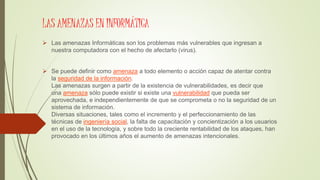 LAS AMENAZAS EN INFORMÁTICA
 Las amenazas Informáticas son los problemas más vulnerables que ingresan a
nuestra computadora con el hecho de afectarlo (virus).
 Se puede definir como amenaza a todo elemento o acción capaz de atentar contra
la seguridad de la información.
Las amenazas surgen a partir de la existencia de vulnerabilidades, es decir que
una amenaza sólo puede existir si existe una vulnerabilidad que pueda ser
aprovechada, e independientemente de que se comprometa o no la seguridad de un
sistema de información.
Diversas situaciones, tales como el incremento y el perfeccionamiento de las
técnicas de ingeniería social, la falta de capacitación y concientización a los usuarios
en el uso de la tecnología, y sobre todo la creciente rentabilidad de los ataques, han
provocado en los últimos años el aumento de amenazas intencionales.
 