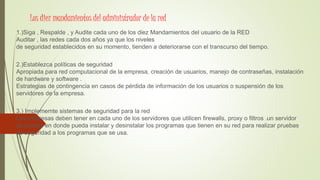 Los diez mandamientos del administrador de la red
1.)Siga , Respalde , y Audite cada uno de los diez Mandamientos del usuario de la RED
Auditar , las redes cada dos años ya que los niveles
de seguridad establecidos en su momento, tienden a deteriorarse con el transcurso del tiempo.
2.)Establezca políticas de seguridad
Apropiada para red computacional de la empresa, creación de usuarios, manejo de contraseñas, instalación
de hardware y software .
Estrategias de contingencia en casos de pérdida de información de los usuarios o suspensión de los
servidores de la empresa.
3.) Implememte sistemas de seguridad para la red
Las empresas deben tener en cada uno de los servidores que utilicen firewalls, proxy o filtros .un servidor
de prueba en donde pueda instalar y desinstalar los programas que tienen en su red para realizar pruebas
de seguridad a los programas que se usa.
 