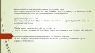 4.) responda inmediatamente ante cualquier sugerencia o queja
Asistir a cualquier sugerencia o queja de un usuario con respecto a la seguridad de su información
pues probablemente puede ser un fallo importante contra la empresa.
5.)no sobre cargar los servidor
Sobre cargar los servidores bajan rendimiento y atentan con la seguridad y la constancia de los
servicios en los mismos.
6.) debe tener a menor cantidad de puertos abiertos
Los puertos abiertos pueden ser en cualquier momento puertas de acceso a los vándalos de la red
7.)implementar estrategias para la creación de las copias de respaldo
Se debe mantener copias diarias semanales ,mensuales y anuales y guardarlas en lugares
seguros contra incendios
 