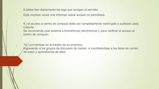 8.)debe leer diariamente los logs que arrogan el servidor
Este muchas veces nos informan sobre acceso no permitidos .
9.) el acceso a centro de computo debe ser completamente restringido y auditado cada
instante
Se recomienda usar sistema s biométricos( electrónicos ), para verificar el acceso al
centro de computo.
10.) conviertase en el hacker de su empresa
Ingresando a los grupos de discusión de hacker ,e inscribiéndose a las listas de correo
de estos y aprendiendo de ellos.
 