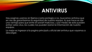ANTIVIRUS
Hay paginas usamos sin fijarnos si esta protegía o no, buscamos antivirus que
en vez de garantizarnos la seguridad de nuestro equipo, lo que hace es dar
una ventaja para que entre el sowarf malicioso, y por medio de este pueden
entrar varios virus, los cuales nos pueden borrar la información de nuestro
equipos.
Lo mejor es ingresar a la pagina principal u oficial del antivirus que vayamos a
descargar.
 