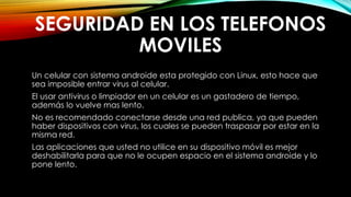 SEGURIDAD EN LOS TELEFONOS
MOVILES
Un celular con sistema androide esta protegido con Linux, esto hace que
sea imposible entrar virus al celular.
El usar antivirus o limpiador en un celular es un gastadero de tiempo,
además lo vuelve mas lento.
No es recomendado conectarse desde una red publica, ya que pueden
haber dispositivos con virus, los cuales se pueden traspasar por estar en la
misma red.
Las aplicaciones que usted no utilice en su dispositivo móvil es mejor
deshabilitarla para que no le ocupen espacio en el sistema androide y lo
pone lento.
 