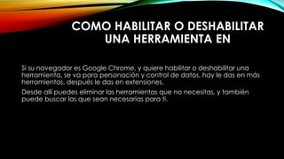 COMO HABILITAR O DESHABILITAR
UNA HERRAMIENTA EN
Si su navegador es Google Chrome, y quiere habilitar o deshabilitar una
herramienta, se va para personación y control de datos, hay le das en más
herramientas, después le das en extensiones.
Desde allí puedes eliminar las herramientas que no necesitas, y también
puede buscar las que sean necesarias para ti.
 