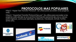 PROTOCOLOS MAS POPULARES
http//: “Hyper Text Transfer Protocol”. Se utiliza para acceder a las paginas
web.
https//: “Hypertext Transfer Protocol Secure”. Se utiliza para acceder a las
paginas web donde se encuentra información personal de uno o claves
para ingresar, como por ejemplo, los Bancos, Facebook, Gmail, Twitter,
entre otro.
 